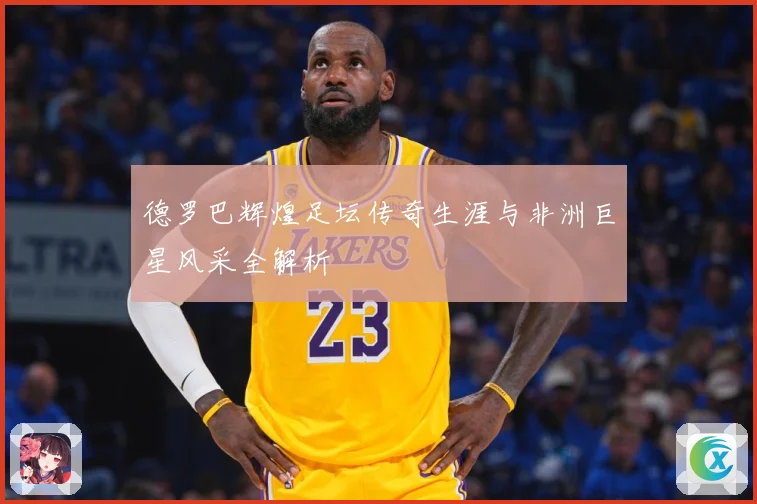 德罗巴辉煌足坛传奇生涯与非洲巨星风采全解析