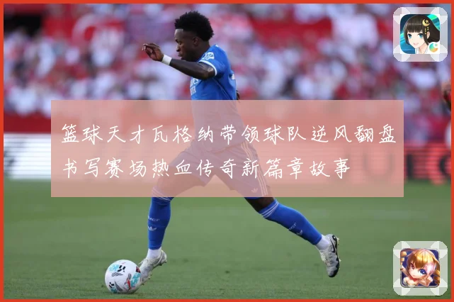 篮球天才瓦格纳带领球队逆风翻盘书写赛场热血传奇新篇章故事