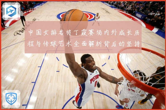 中国女排名将丁霞赛场内外成长历程与传球艺术全面解析背后的坚持精神