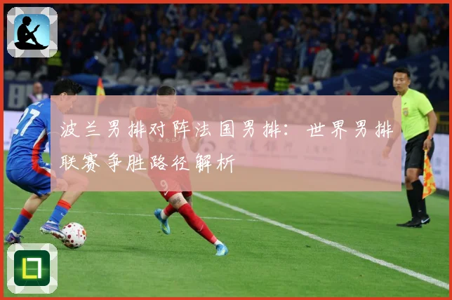 波兰男排对阵法国男排：世界男排联赛争胜路径解析
