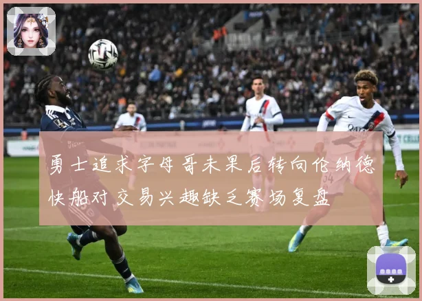 勇士追求字母哥未果后转向伦纳德快船对交易兴趣缺乏赛场复盘